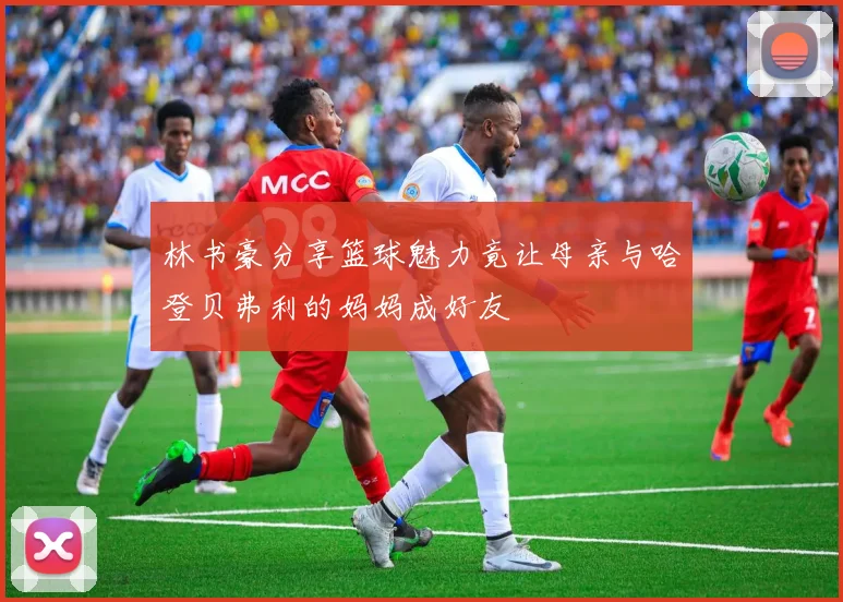 林书豪分享篮球魅力竟让母亲与哈登贝弗利的妈妈成好友