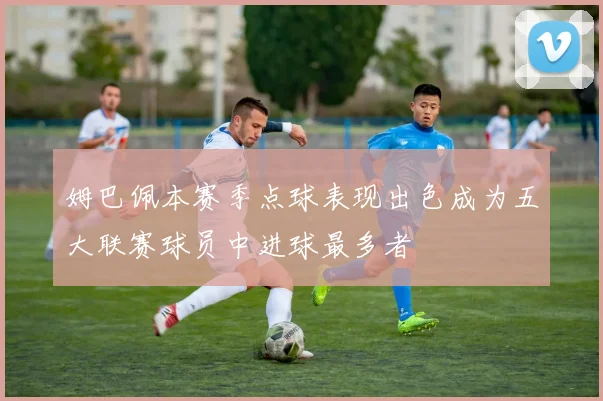 姆巴佩本赛季点球表现出色成为五大联赛球员中进球最多者