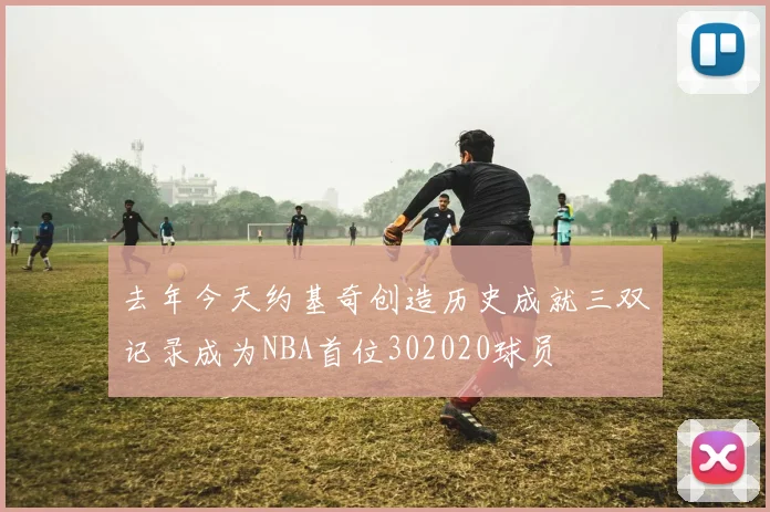 去年今天约基奇创造历史成就三双记录成为NBA首位302020球员