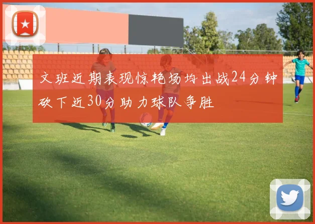 文班近期表现惊艳场均出战24分钟砍下近30分助力球队争胜
