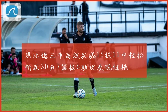 恩比德三节高效发威15投11中轻松斩获30分7篮板6助攻表现惊艳