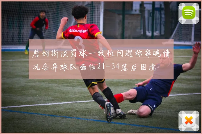 詹姆斯谈罚球一致性问题称每晚情况各异球队面临21-34落后困境