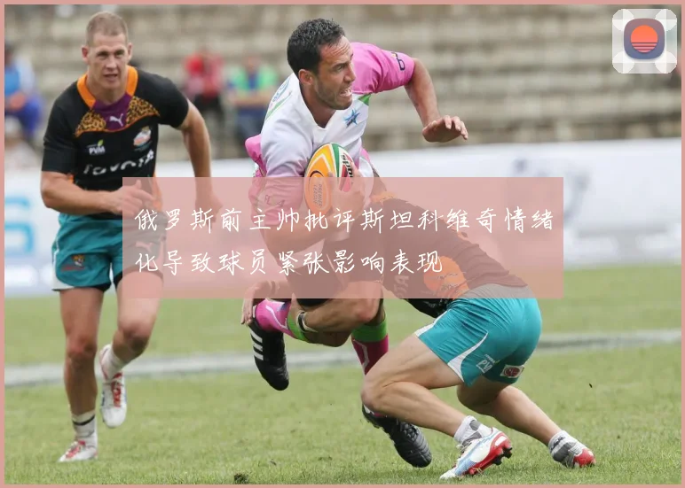 俄罗斯前主帅批评斯坦科维奇情绪化导致球员紧张影响表现
