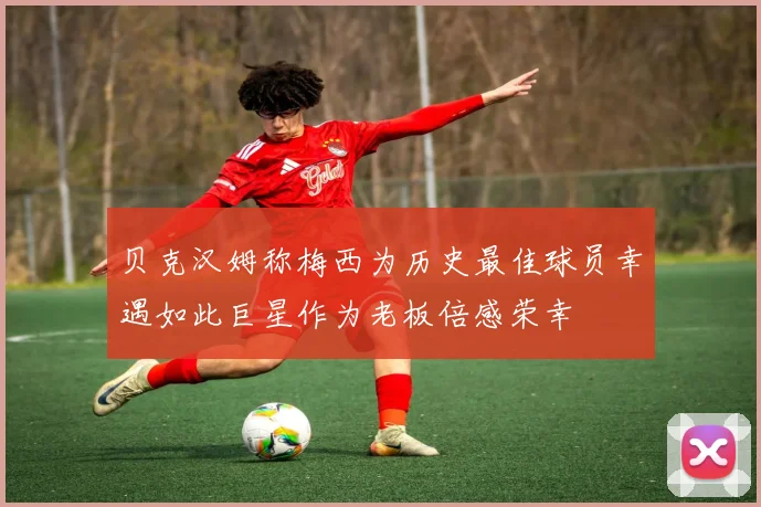 贝克汉姆称梅西为历史最佳球员幸遇如此巨星作为老板倍感荣幸