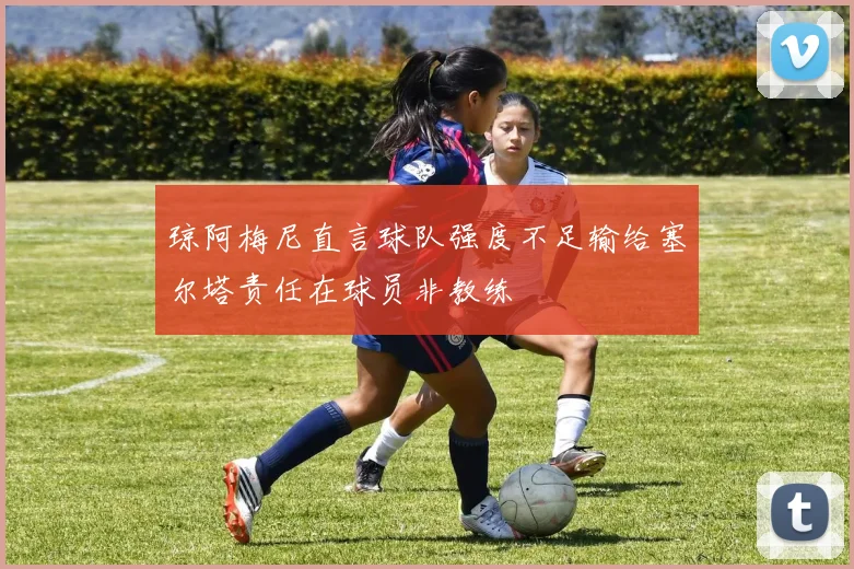 琼阿梅尼直言球队强度不足输给塞尔塔责任在球员非教练