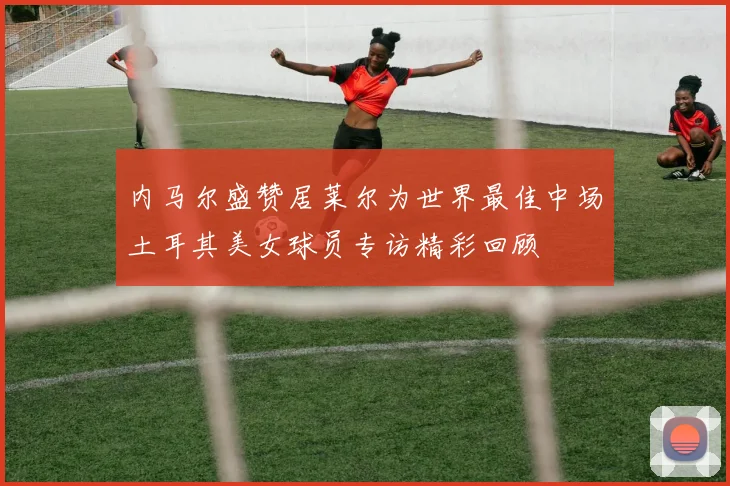 内马尔盛赞居莱尔为世界最佳中场土耳其美女球员专访精彩回顾