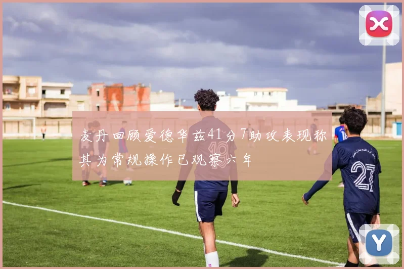 麦丹回顾爱德华兹41分7助攻表现称其为常规操作已观察六年