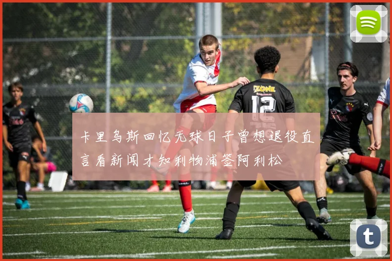 卡里乌斯回忆无球日子曾想退役直言看新闻才知利物浦签阿利松
