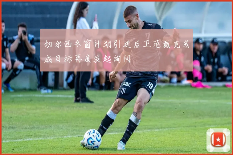切尔西冬窗计划引进后卫范戴克或成目标再度发起询问