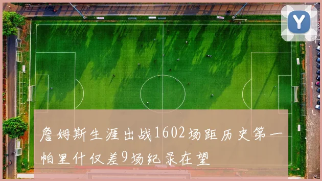 詹姆斯生涯出战1602场距历史第一帕里什仅差9场纪录在望