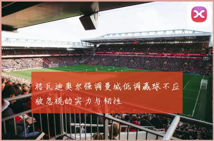 格瓦迪奥尔强调曼城低调赢球不应被忽视的实力与韧性