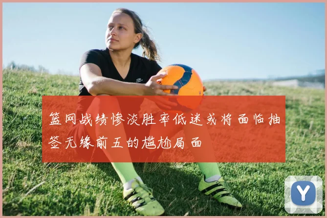 篮网战绩惨淡胜率低迷或将面临抽签无缘前五的尴尬局面