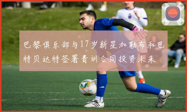 巴黎俱乐部与17岁新星加勒布和巴特贝达特签署青训合同投资未来
