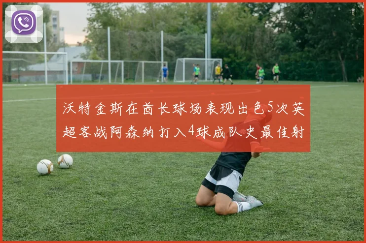 沃特金斯在酋长球场表现出色5次英超客战阿森纳打入4球成队史最佳射手