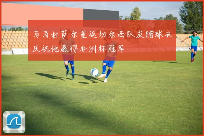 马马杜萨尔重返切尔西队友赠球衣庆祝他赢得非洲杯冠军