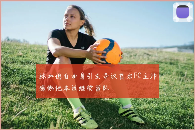 林加德自由身引发争议首尔FC主帅感慨他本该继续留队