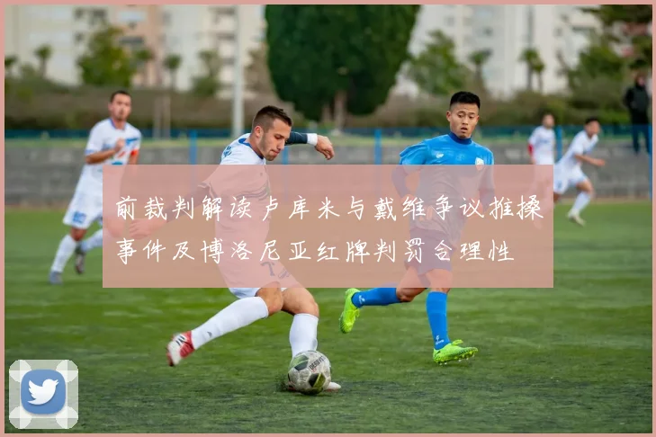前裁判解读卢库米与戴维争议推搡事件及博洛尼亚红牌判罚合理性