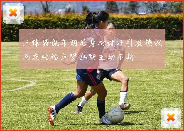 三球调侃布朗尼身材健壮引发热议网友纷纷点赞幽默互动不断