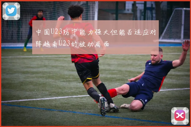 中国U23防守能力强大但能否适应对阵越南U23的被动局面