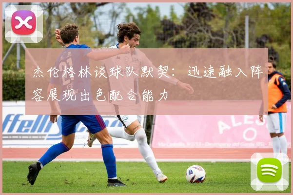 杰伦格林谈球队默契：迅速融入阵容展现出色配合能力