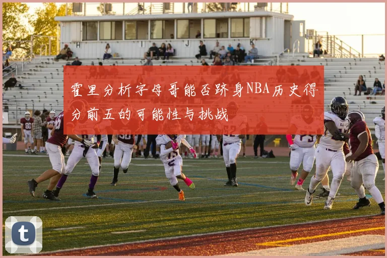 霍里分析字母哥能否跻身NBA历史得分前五的可能性与挑战